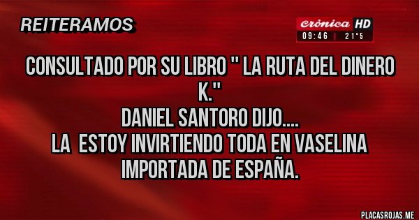 Placas Rojas - consultado por su libro '' LA RUTA DEL DINERO K.''
DANIEL SANTORO DIJO....
LA  ESTOY INVIRTIENDO TODA EN VASELINA IMPORTADA DE ESPAÑA.
