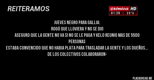 Placas Rojas - JUEVES NEGRO PARA GALLIA:
ROGÓ QUE LLOVIERA Y NO SE DIO
ASEGURO QUE LA GENTE NO VA SI NO SE LE PAGA Y KELO REUNIO MAS DE 5500 PERSONAS 
ESTABA CONVENCIDO QUE NO HABIA PLATA PARA TRASLADAR LA GENTE Y LOS DUEÑOS DE LOS COLECTIVOS COLABORARON-

