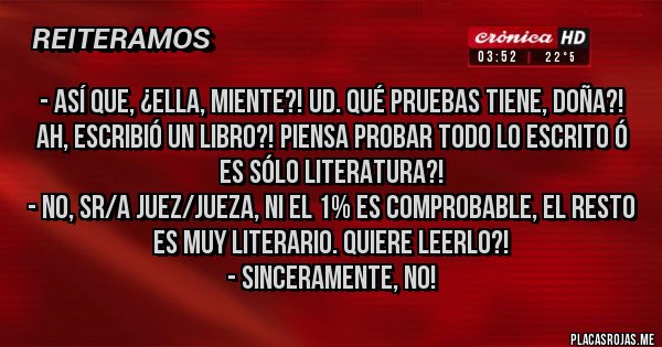 Placas Rojas - - Así que, ¿Ella, miente?! Ud. qué pruebas tiene, doña?! Ah, escribió un libro?! Piensa probar todo lo escrito ó es sólo literatura?! 
- No, Sr/a Juez/Jueza, ni el 1% es comprobable, el resto es muy literario. Quiere leerlo?!
- Sinceramente, no!