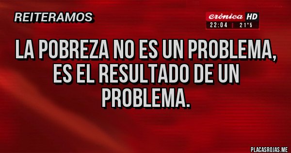 Placas Rojas - La pobreza no es un problema, 
es el resultado de un problema.
