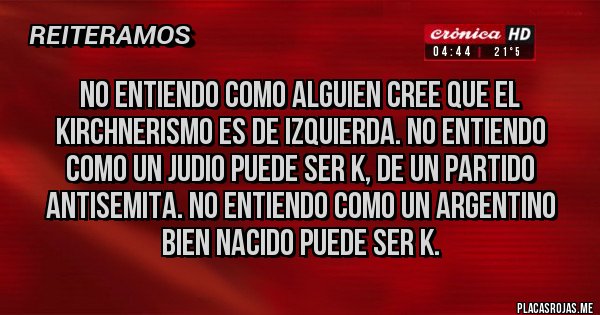 Placas Rojas - NO ENTIENDO COMO ALGUIEN CREE QUE EL KIRCHNERISMO ES DE IZQUIERDA. NO ENTIENDO COMO UN JUDIO PUEDE SER K, DE UN PARTIDO ANTISEMITA. NO ENTIENDO COMO UN ARGENTINO BIEN NACIDO PUEDE SER K.