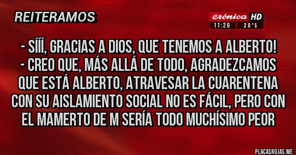 Placas Rojas - - Sííí, gracias a Dios, que tenemos a Alberto!
- Creo que, más allá de todo, agradezcamos que está Alberto, atravesar la cuarentena con su aislamiento social no es fácil, pero con el Mamerto de M sería todo muchísimo peor
