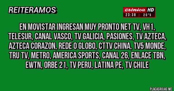 Placas Rojas - en movistar ingresan muy pronto net tv, vh1, telesur, canal vasco, tv galicia, pasiones, tv azteca, azteca corazon, rede o globo, cttv china, tv5 monde, tru tv, metro, america sports, canal 26, enlace tbn, ewtn, orbe 21, tv peru, latina pe, tv chile