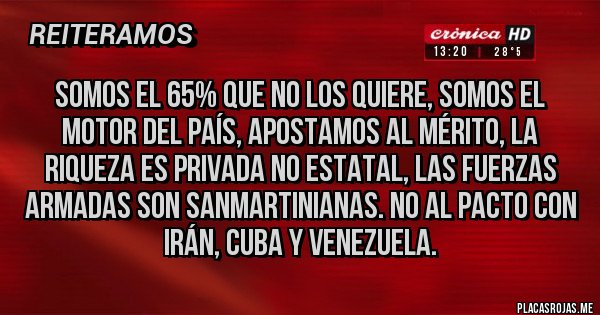 Placas Rojas - SOMOS EL 65% QUE NO LOS QUIERE, SOMOS EL MOTOR DEL PAÍS, APOSTAMOS AL MÉRITO, LA RIQUEZA ES PRIVADA NO ESTATAL, LAS FUERZAS ARMADAS SON SANMARTINIANAS. NO AL PACTO CON IRÁN, CUBA Y VENEZUELA.