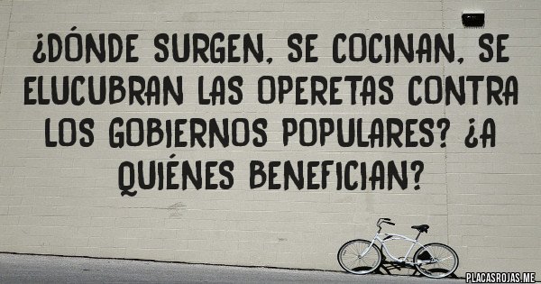 Placas Rojas - ¿Dónde surgen, se cocinan, se elucubran las operetas contra los gobiernos populares? ¿A quiénes benefician?