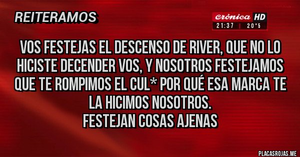 Placas Rojas - Vos festejas el descenso de River, que No lo hiciste decender vos, y nosotros festejamos que te rompimos el cul* Por qué esa marca te la hicimos nosotros. 
Festejan cosas ajenas 