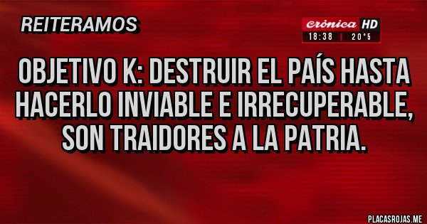 Placas Rojas - Objetivo k: destruir el país hasta hacerlo inviable e irrecuperable, son traidores a la patria.