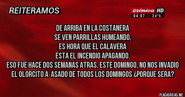 Placas Rojas - De arriba en la costanera
se ven parrillas humeando,
es hora que el calavera
esta el incendio apagando.
ESO FUE HACE DOS SEMANAS ATRAS, ESTE DOMINGO, NO NOS INVADIO EL OLORCITO A  ASADO DE TODOS LOS DOMINGOS ¿PORQUE SERA?