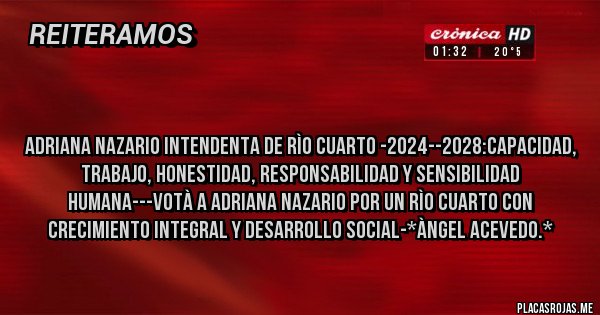 Placas Rojas - 

Adriana Nazario Intendenta de Rìo Cuarto -2024--2028:CAPACIDAD, TRABAJO, HONESTIDAD, RESPONSABILIDAD Y SENSIBILIDAD HUMANA---VOTÀ A ADRIANA NAZARIO POR UN RÌO CUARTO CON CRECIMIENTO INTEGRAL Y DESARROLLO SOCIAL-*Àngel Acevedo.*
