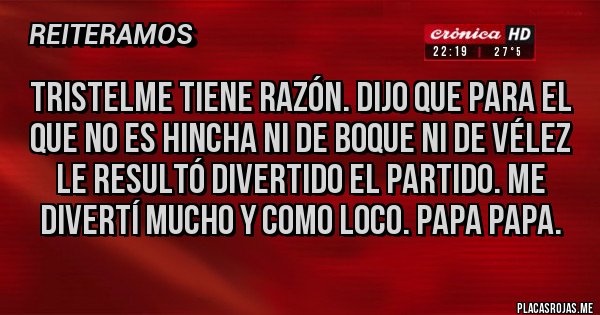 Placas Rojas - Tristelme tiene razón. Dijo que para el que no es hincha ni de boque ni de Vélez le resultó divertido el partido. Me divertí mucho y como loco. Papa papa.
