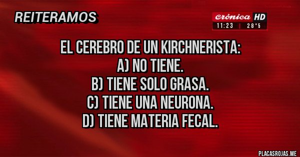 Placas Rojas - El cerebro de un kirchnerista:
A) no tiene.
B) tiene solo grasa.
C) tiene una neurona.
D) tiene materia fecal. Placas Rojas - El cerebro de un kirchnerista:
A) no tiene.
B) tiene solo grasa.
C) tiene una neurona.
D) tiene materia fecal.