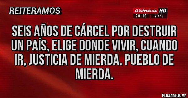 Placas Rojas - Seis años de cárcel por destruir un país, elige donde vivir, cuando ir, justicia de mierda. Pueblo de mierda.