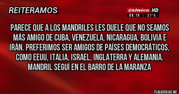Placas Rojas - Parece que a los mandriles les duele que no seamos más amigo de Cuba, Venezuela, Nicaragua, Bolivia e Irán. Preferimos ser amigos de países democráticos, como eeuu, Italia, israel, Inglaterra y Alemania. Mandril seguí en el barro de la maranza
