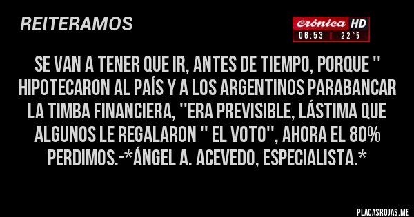 Placas Rojas - SE VAN A TENER QUE IR, ANTES DE TIEMPO, PORQUE '' HIPOTECARON AL PAÍS Y A LOS ARGENTINOS PARABANCAR LA TIMBA FINANCIERA, ''ERA PREVISIBLE, LÁSTIMA QUE ALGUNOS LE REGALARON '' EL VOTO'', AHORA EL 80% PERDIMOS.-*Ángel A. Acevedo, Especialista.*