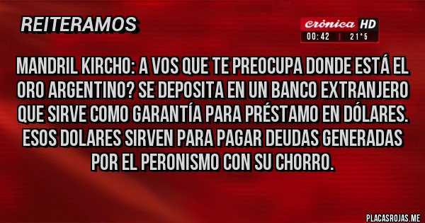Placas Rojas - Mandril kircho: a vos que te preocupa donde está el oro argentino? Se deposita en un banco extranjero que sirve como garantía para préstamo en dólares. Esos dolares sirven para pagar deudas generadas por el peronismo con su chorro.