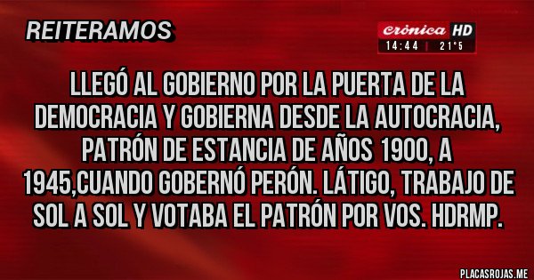 Placas Rojas - LLEGÓ AL GOBIERNO POR LA PUERTA DE LA DEMOCRACIA Y GOBIERNA DESDE LA AUTOCRACIA, PATRÓN DE ESTANCIA DE AÑOS 1900, A 1945,CUANDO GOBERNÓ PERÓN. LÁTIGO, TRABAJO DE SOL A SOL Y VOTABA EL PATRÓN POR VOS. HDRMP.