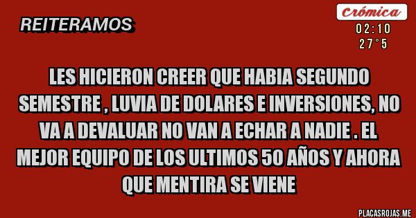 Placas Rojas - Les hicieron creer que habia segundo semestre , luvia de dolares e inversiones, no va a devaluar no van a echar a nadie . El mejor equipo de los ultimos 50 años y ahora que mentira se viene Placas Rojas - Les hicieron creer que habia segundo semestre , luvia de dolares e inversiones, no va a devaluar no van a echar a nadie . El mejor equipo de los ultimos 50 años y ahora que mentira se viene