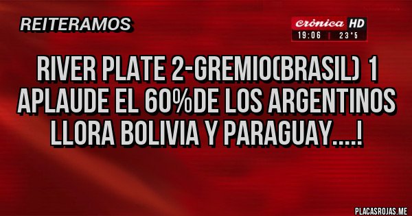 Placas Rojas - RIVER PLATE 2-GREMIO(BRASIL) 1
APLAUDE EL 60%DE LOS ARGENTINOS
LLORA BOLIVIA Y PARAGUAY....! Placas Rojas - RIVER PLATE 2-GREMIO(BRASIL) 1
APLAUDE EL 60%DE LOS ARGENTINOS
LLORA BOLIVIA Y PARAGUAY....!