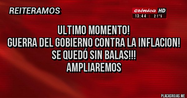 Placas Rojas - ULTIMO MOMENTO!
GUERRA DEL GOBIERNO CONTRA LA INFLACION!
SE QUEDÓ SIN BALAS!!!
AMPLIAREMOS Placas Rojas - ULTIMO MOMENTO!
GUERRA DEL GOBIERNO CONTRA LA INFLACION!
SE QUEDÓ SIN BALAS!!!
AMPLIAREMOS