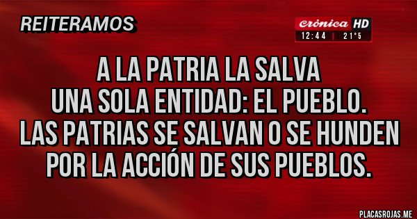 Placas Rojas - A la Patria la salva 
una sola entidad: el pueblo. 
Las patrias se salvan o se hunden 
por la acción de sus pueblos.