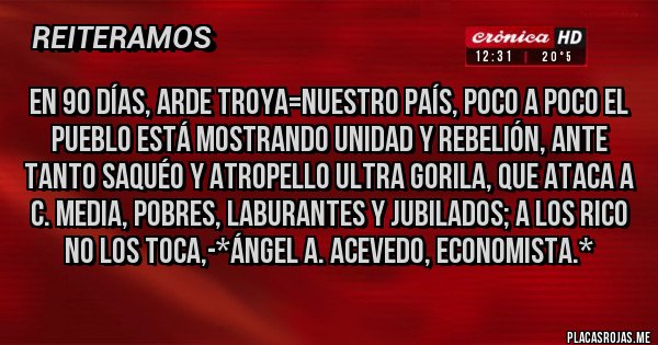 Placas Rojas - EN 90 DÍAS, ARDE TROYA=NUESTRO PAÍS, POCO A POCO EL PUEBLO ESTÁ MOSTRANDO UNIDAD Y REBELIÓN, ANTE TANTO SAQUÉO Y ATROPELLO ULTRA GORILA, QUE ATACA A C. MEDIA, POBRES, LABURANTES Y JUBILADOS; A LOS RICO NO LOS TOCA,-*Ángel A. Acevedo, Economista.*