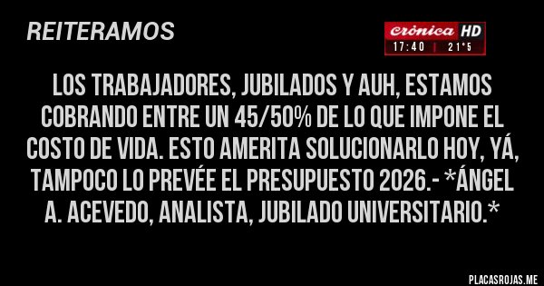 Placas Rojas - Los TRABAJADORES, JUBILADOS Y AUH, ESTAMOS COBRANDO ENTRE UN 45/50% DE LO QUE IMPONE EL COSTO DE VIDA. ESTO AMERITA SOLUCIONARLO HOY, YÁ, TAMPOCO LO PREVÉE EL PRESUPUESTO 2026.- *Ángel A. Acevedo, Analista, Jubilado Universitario.*