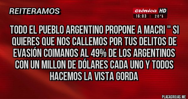 Placas Rojas - Todo el pueblo Argentino propone a Macri '' si quieres que nos callemos por tus delitos de evasión coimanos al 49% de los Argentinos con un millon de dólares cada uno y todos hacemos la vista gorda  