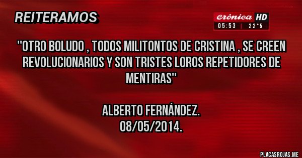 Placas Rojas - ''Otro boludo , todos militontos de Cristina , se creen revolucionarios y son tristes loros repetidores de mentiras''
Alberto Fernández.
08/05/2014. Placas Rojas - ''Otro boludo , todos militontos de Cristina , se creen revolucionarios y son tristes loros repetidores de mentiras''
Alberto Fernández.
08/05/2014.