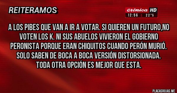 Placas Rojas - A los pibes que van a ir a votar. Si quieren un futuro,no voten los K. Ni sus abuelos vivieron el gobierno peronista porque eran chiquitos cuando Perón murió. Solo saben de boca a boca versión distorsionada.
Toda otra opción es mejor que esta. 