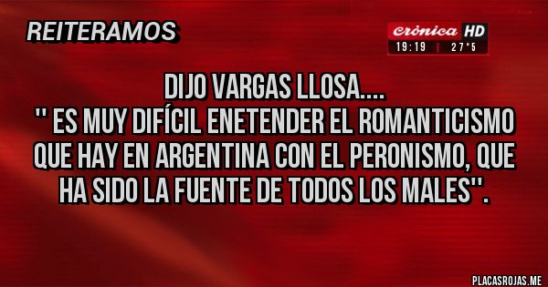 Placas Rojas - DIJO VARGAS LLOSA....
'' ES MUY DIFÍCIL ENETENDER EL ROMANTICISMO QUE HAY EN ARGENTINA CON EL PERONISMO, QUE HA SIDO LA FUENTE DE TODOS LOS MALES''.