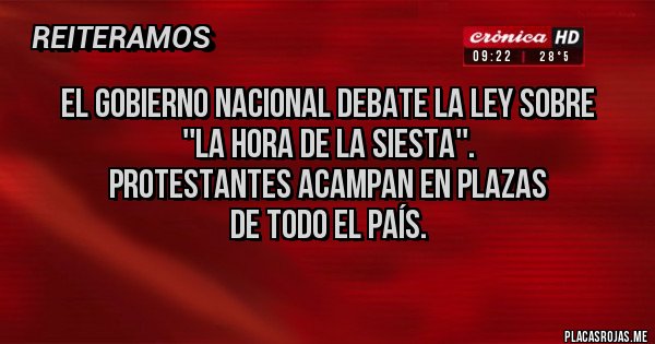 Placas Rojas - EL GOBIERNO NACIONAL DEBATE LA LEY SOBRE
''LA HORA DE LA SIESTA''.
PROTESTANTES ACAMPAN EN PLAZAS
DE TODO EL PAÍS.
Placas Rojas - EL GOBIERNO NACIONAL DEBATE LA LEY SOBRE
''LA HORA DE LA SIESTA''.
PROTESTANTES ACAMPAN EN PLAZAS
DE TODO EL PAÍS.