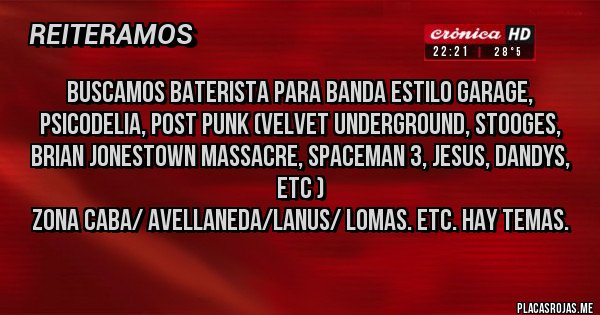 Placas Rojas - Buscamos baterista para banda estilo Garage, psicodelia, post punk (Velvet Underground, Stooges, Brian Jonestown Massacre, Spaceman 3, Jesus, Dandys, etc )
Zona Caba/ Avellaneda/Lanus/ Lomas. Etc. Hay temas.