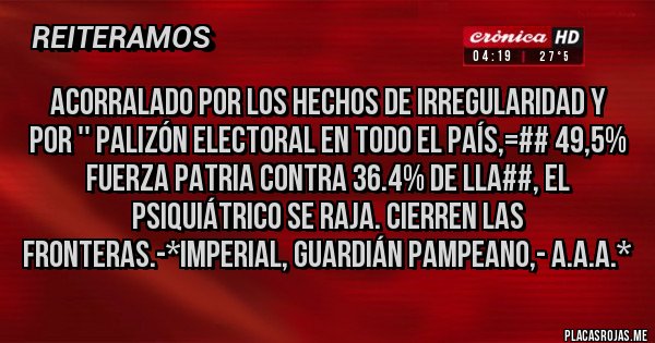 Placas Rojas - ACORRALADO POR LOS HECHOS DE IRREGULARIDAD Y POR '' PALIZÓN ELECTORAL EN TODO EL PAÍS,=## 49,5% FUERZA PATRIA CONTRA 36.4% DE LLA##, EL PSIQUIÁTRICO SE RAJA. CIERREN LAS FRONTERAS.-*Imperial, Guardián Pampeano,- A.A.A.*