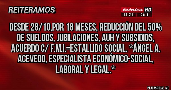 Placas Rojas - desde 28/10,POR 18 MESES, REDUCCIÓN DEL 50% DE SUELDOS, JUBILACIONES, AUH Y SUBSIDIOS, ACUERDO C/ F.M.I.=ESTALLIDO SOCIAL. *Ángel A. Acevedo, Especialista Económico-Social, Laboral y Legal.* Placas Rojas - desde 28/10,POR 18 MESES, REDUCCIÓN DEL 50% DE SUELDOS, JUBILACIONES, AUH Y SUBSIDIOS, ACUERDO C/ F.M.I.=ESTALLIDO SOCIAL. *Ángel A. Acevedo, Especialista Económico-Social, Laboral y Legal.*