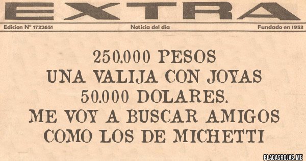 Placas Rojas - 250.000 pesos
una valija con joyas
50.000 dolares.
me voy a buscar amigos como los de Michetti Placas Rojas - 250.000 pesos
una valija con joyas
50.000 dolares.
me voy a buscar amigos como los de Michetti