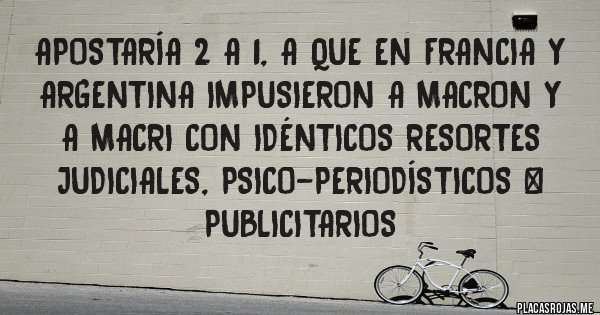 Placas Rojas - Apostaría 2 a 1, a que en Francia y Argentina impusieron a MACRON y a Macri con idénticos resortes judiciales, psico-periodísticos & publicitarios
