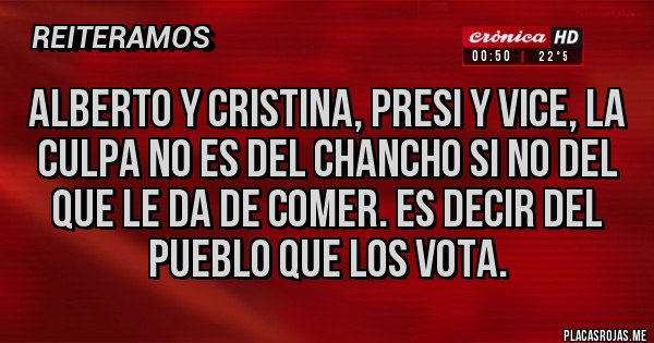 Placas Rojas - ALBERTO Y CRISTINA, PRESI Y VICE, LA CULPA NO ES DEL CHANCHO SI NO DEL QUE LE DA DE COMER. ES DECIR DEL PUEBLO QUE LOS VOTA. Placas Rojas - ALBERTO Y CRISTINA, PRESI Y VICE, LA CULPA NO ES DEL CHANCHO SI NO DEL QUE LE DA DE COMER. ES DECIR DEL PUEBLO QUE LOS VOTA.