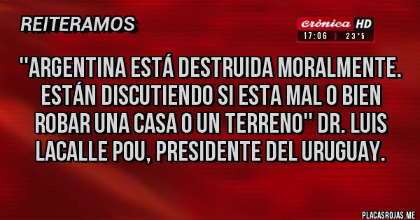 Placas Rojas - ''ARGENTINA ESTÁ DESTRUIDA MORALMENTE. ESTÁN DISCUTIENDO SI ESTA MAL O BIEN ROBAR UNA CASA O UN TERRENO'' DR. LUIS LACALLE POU, PRESIDENTE DEL URUGUAY.