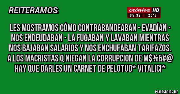 Placas Rojas - LES MOSTRAMOS CÓMO CONTRABANDEABAN - EVADÍAN - NOS ENDEUDABAN - LA FUGABAN Y LAVABAN MIENTRAS NOS BAJABAN SALARIOS Y NOS ENCHUFABAN TARIFAZOS. 
A LOS MACRISTAS Q NIEGAN LA CORRUPCION DE M$%&#@ HAY QUE DARLES UN CARNET DE PELOTUD* VITALICI*