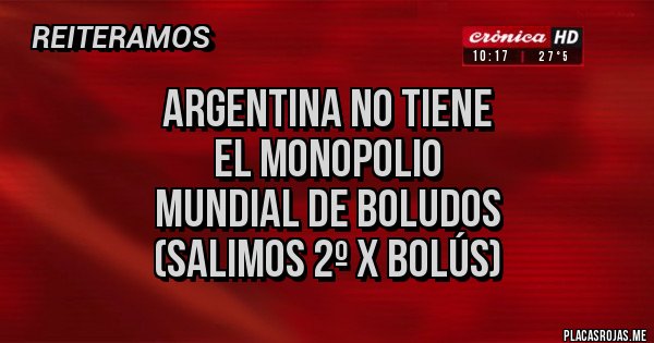 Placas Rojas - ARGENTINA NO TIENE
EL MONOPOLIO
MUNDIAL DE BOLUDOS
(SALIMOS 2º X BOLÚS) Placas Rojas - ARGENTINA NO TIENE
EL MONOPOLIO
MUNDIAL DE BOLUDOS
(SALIMOS 2º X BOLÚS)