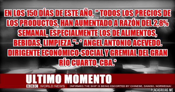 Placas Rojas - EN LOS 150 DÍAS DE ESTE AÑO, '' TODOS LOS PRECIOS DE LOS PRODUCTOS, HAN AUMENTADO A RAZÓN DEL 2,8% SEMANAL, ESPECIALMENTE LOS DE ALIMENTOS, BEBIDAS, LIMPIEZA.''- * Angel Antonio Acevedo. Dirigente Económico-Social y Gremial del Gran Río Cuarto, Cba.*