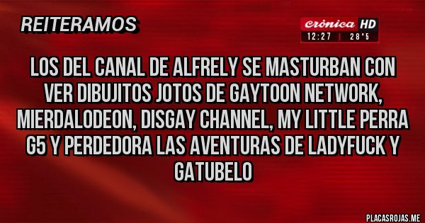 Placas Rojas - Los del canal de Alfrely se masturban con ver dibujitos jotos de Gaytoon Network, Mierdalodeon, DisGay channel, my little perra g5 y perdedora las aventuras de LadyFuck y gatubelo 