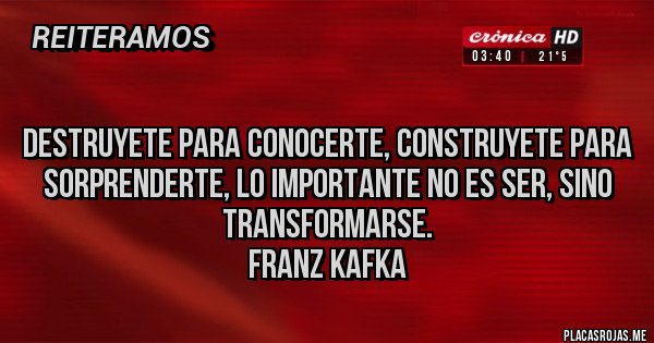 Placas Rojas -  
DESTRUYETE PARA CONOCERTE, CONSTRUYETE PARA SORPRENDERTE, LO IMPORTANTE NO ES SER, SINO TRANSFORMARSE.
 Franz Kafka