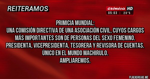 Placas Rojas - Primicia mundial:
Una comisión directiva de una asociación civil, cuyos cargos más importantes son de personas del sexo femenino. Presidenta, Vicepresidenta, Tesorera y Revisora de cuentas.
Único en el mundo Machirulo.
Ampliaremos.