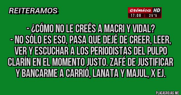 Placas Rojas - - ¿Cómo no le creés a Macri y Vidal?
- No sólo es eso, pasa que dejé de creer, leer, ver y escuchar a los periodistas del pulpo Clarín en el momento justo. Zafé de justificar y bancarme a Carrió, Lanata y Majul, x ej.