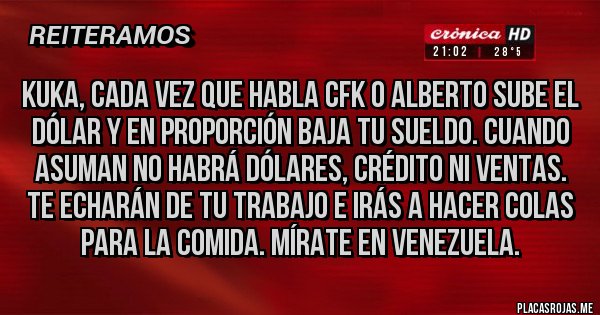 Placas Rojas - KUKA, CADA VEZ QUE HABLA CFK O ALBERTO SUBE EL DÓLAR Y EN PROPORCIÓN BAJA TU SUELDO. CUANDO ASUMAN NO HABRÁ DÓLARES, CRÉDITO NI VENTAS. TE ECHARÁN DE TU TRABAJO E IRÁS A HACER COLAS PARA LA COMIDA. MÍRATE EN VENEZUELA.