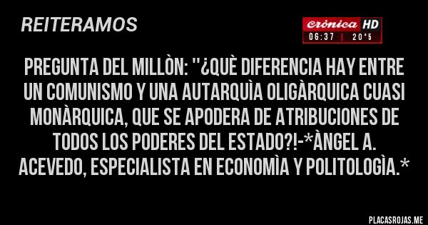 Placas Rojas - Pregunta del Millòn: ''¿Què diferencia hay entre un Comunismo y una AUTARQUÌA OLIGÀRQUICA CUASI MONÀRQUICA, QUE SE APODERA DE ATRIBUCIONES DE TODOS LOS PODERES DEL ESTADO?!-*Àngel A. Acevedo, Especialista en Economìa y Politologìa.*