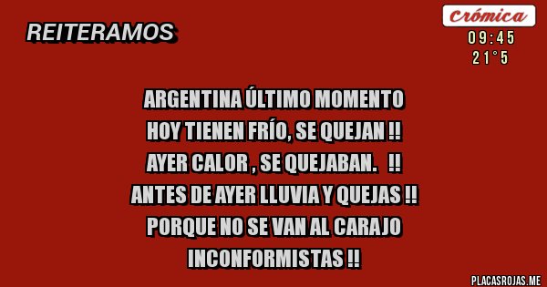Placas Rojas - Argentina último momento
Hoy tienen frío, se quejan !!
Ayer calor , se quejaban.   !!
Antes de ayer lluvia y quejas !!
Porque no se van al carajo 
Inconformistas !!