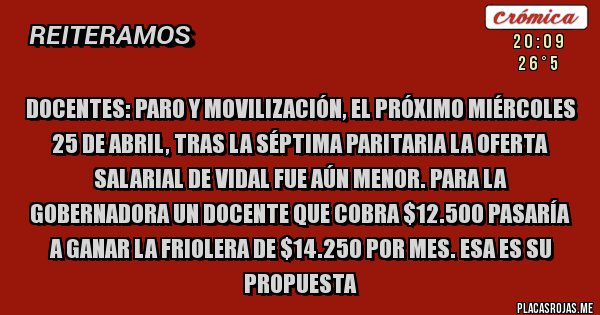 Placas Rojas - DOCENTES: PARO Y MOVILIZACIÓN, EL PRÓXIMO MIÉRCOLES 25 DE ABRIL, TRAS LA SÉPTIMA PARITARIA LA OFERTA SALARIAL DE VIDAL FUE AÚN MENOR. PARA LA GOBERNADORA UN DOCENTE QUE COBRA $12.500 PASARÍA A GANAR LA FRIOLERA DE $14.250 POR MES. ESA ES SU PROPUESTA