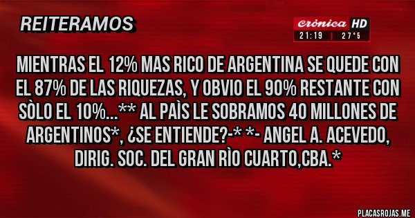 Placas Rojas - MIENTRAS EL 12% MAS RICO DE ARGENTINA SE QUEDE CON EL 87% DE LAS RIQUEZAS, Y OBVIO EL 90% RESTANTE CON SÒLO EL 10%...** AL PAÌS LE SOBRAMOS 40 MILLONES DE ARGENTINOS*, ¿SE ENTIENDE?-* *- ANGEL A. ACEVEDO, DIRIG. SOC. DEL GRAN RÌO CUARTO,CBA.* Placas Rojas - MIENTRAS EL 12% MAS RICO DE ARGENTINA SE QUEDE CON EL 87% DE LAS RIQUEZAS, Y OBVIO EL 90% RESTANTE CON SÒLO EL 10%...** AL PAÌS LE SOBRAMOS 40 MILLONES DE ARGENTINOS*, ¿SE ENTIENDE?-* *- ANGEL A. ACEVEDO, DIRIG. SOC. DEL GRAN RÌO CUARTO,CBA.*